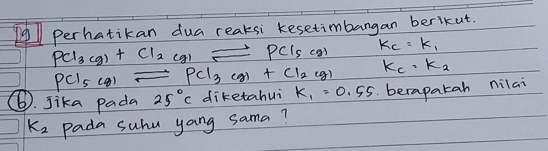 Perhatikan dua reaksi kesetimbangan berikut.
PCl_3(g)+Cl_2(g)leftharpoons PCl_5(g)
k_C=k_1
PCl_5(g)leftharpoons PCl_3(g)+Cl_2(g)
K_c· K_2
⑥. jika pada 25°C diketahui K_1=0.55 berapakah nilai
K_2 Pada suhu yang sama?