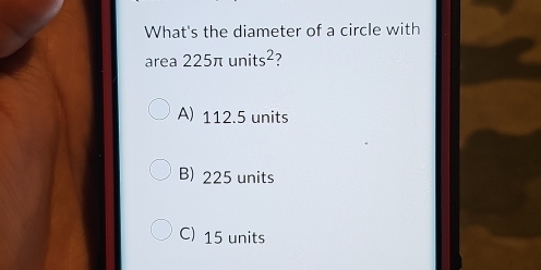 What's the diameter of a circle with
area 225π units^2 ?
A) 112.5 units
B) 225 units
C) 15 units