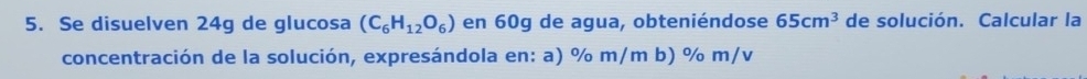 Se disuelven 24g de glucosa (C_6H_12O_6) en 60g de agua, obteniéndose 65cm^3 de solución. Calcular la 
concentración de la solución, expresándola en: a) % m/m b) % m/v