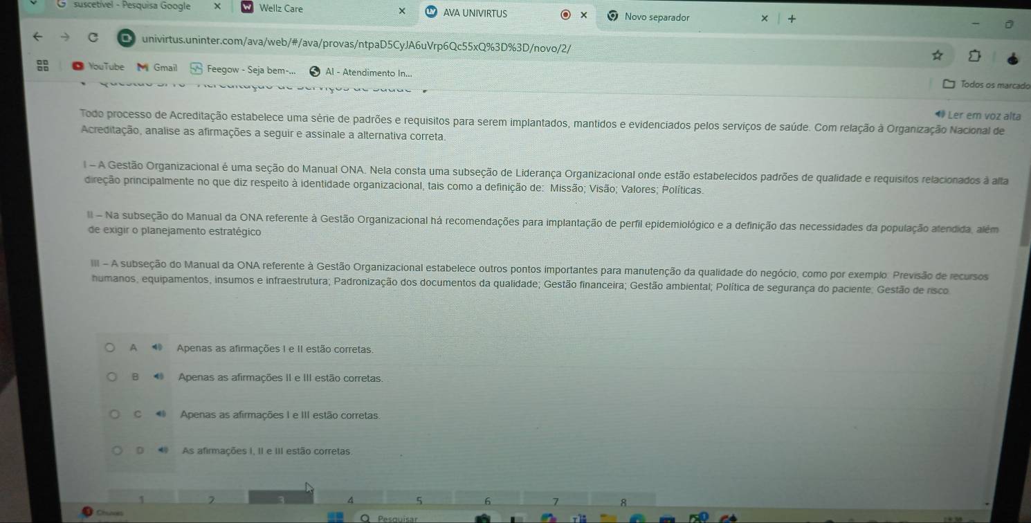 suscetível - Pesquisa Google Wellz Care AVA UNIVIRTUS × Novo separador
univirtus.uninter.com/ava/web/#/ava/provas/ntpaD5CyJA6uVrp6Qc55xQ%3D%3D/novo/2/
YouTube  Gmail Feegow - Seja bem-... Al - Atendimento In... Todos os marcado
Ler em voz alta
Todo processo de Acreditação estabelece uma série de padrões e requisitos para serem implantados, mantidos e evidenciados pelos serviços de saúde. Com relação à Organização Nacional de
Acreditação, analise as afirmações a seguir e assinale a alternativa correta.
l - A Gestão Organizacional é uma seção do Manual ONA. Nela consta uma subseção de Liderança Organizacional onde estão estabelecidos padrões de qualidade e requisitos relacionados à alta
pireção principalmente no que diz respeito à identidade organizacional, tais como a definição de: Missão; Visão; Valores; Políticas.
II - Na subseção do Manual da ONA referente à Gestão Organizacional há recomendações para implantação de perfil epidemiológico e a definição das necessidades da população alendida, além
de exigir o planejamento estratégico
III - A subseção do Manual da ONA referente à Gestão Organizacional estabelece outros pontos importantes para manutenção da qualidade do negócio, como por exemplo. Previsão de recursos
humanos, equipamentos, insumos e infraestrutura; Padronização dos documentos da qualidade; Gestão financeira; Gestão ambiental; Política de segurança do paciente; Gestão de risco
A  Apenas as afirmações I e II estão corretas.
B  Apenas as afirmações II e III estão corretas.
C  Apenas as afirmações I e III estão corretas.
D   As afirmações I, II e III estão corretas.
5 6 7 8
Chanoes