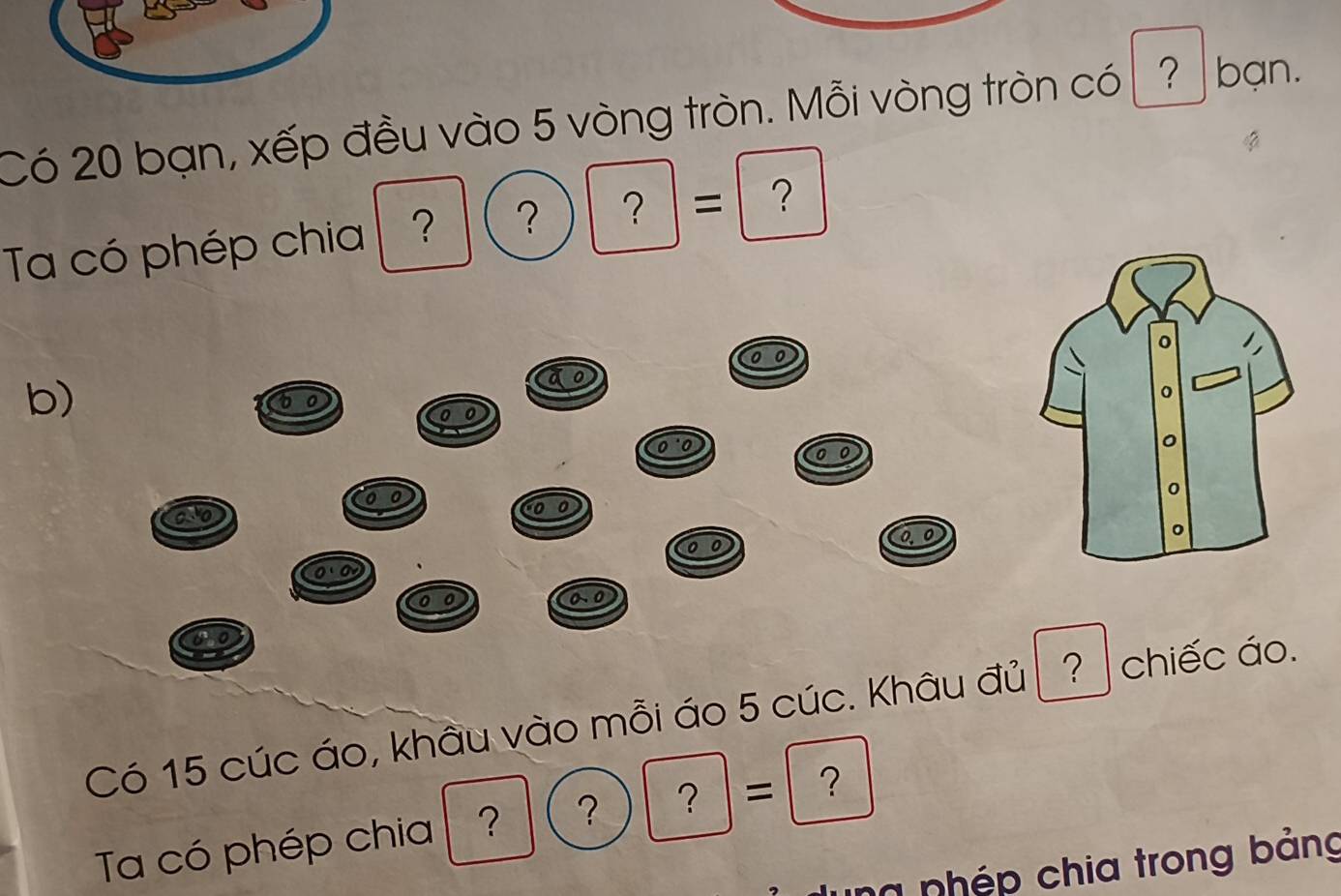 Có 20 bạn, xếp đều vào 5 vòng tròn. Mỗi vòng tròn có ? bạn. 
Ta có phép chia ? ？ ? = ？ 
b)
6
0
o
0
0· 0
0 0 0.0
Có 15 cúc áo, khẩu vào mỗi áo 5 cúc. Khâu đủ ? chiếc áo. 
Ta có phép chia ? ？ ？ = ？ 
ng nhép chia trong bảng