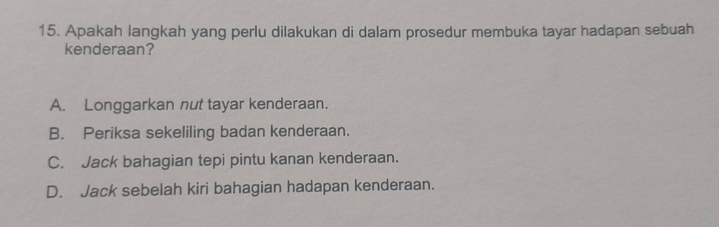 Apakah langkah yang perlu dilakukan di dalam prosedur membuka tayar hadapan sebuah
kenderaan?
A. Longgarkan nut tayar kenderaan.
B. Periksa sekeliling badan kenderaan.
C. Jack bahagian tepi pintu kanan kenderaan.
D. Jack sebelah kiri bahagian hadapan kenderaan.