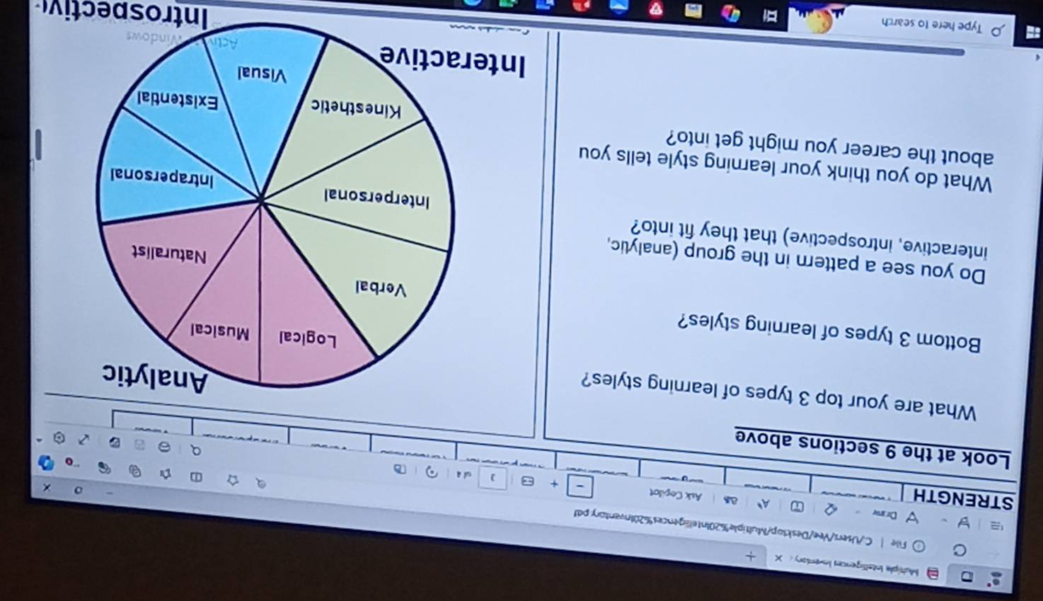 Multiple Intelligences Inventory： X + 
File | C./Users/Vee/Desktop/Multiple%20Intelligences%20Inventor:pal 
Du ame Q A、 as Ask Copilot 
STRENGTH 
+ 
oi ā 
Look at the 9 sections above 
What are your top 3 types of learning styles? 
Bottom 3 types of learning styles? 
Do you see a pattern in the group (analytic, 
interactive, introspective) that they fit into? 
What do you think your learning style tells you 
about the career you might get into? 
Type here to search 
Introspectiv