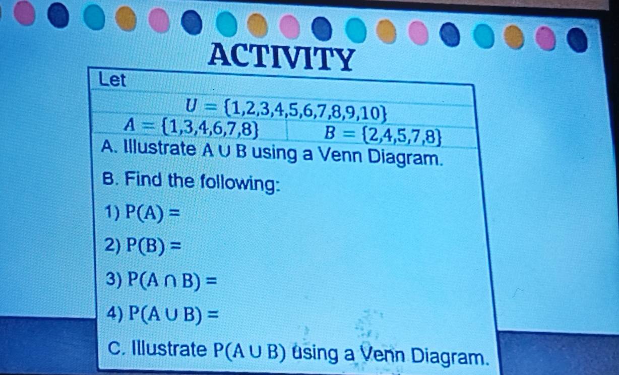 ACTIVITY 
Let
U= 1,2,3,4,5,6,7,8,9,10
A= 1,3,4,6,7,8
B= 2,4,5,7,8
A. Illustrate A∪ B using a Venn Diagram. 
B. Find the following: 
1) P(A)=
2) P(B)=
3) P(A∩ B)=
4) P(A∪ B)=
C. Illustrate P(A∪ B) using a Venn Diagram.