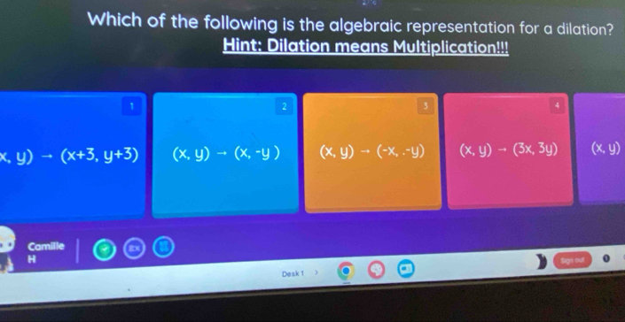 Which of the following is the algebraic representation for a dilation?
Hint: Dilation means Multiplication!!!
1
2
3
4
x,y)to (x+3,y+3) (x,y)to (x,-y) (x,y)to (-x,-y) (x,y)to (3x,3y) (x,y)
Camille
Sign out
Desk 1