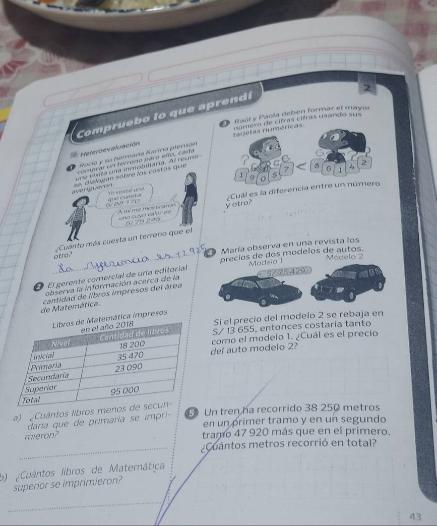 Compr ueb o lo que a p ren 
Raúl y Paola deben formar el mayor 
de cifras cifras usando sus 
Rocío y su hermana Karina piensan 
Heteroevaluación 
comprar un terreno para ello, cada 
una visita una inmobiliaria. Al reunír 
averiguaron. se, dialogan sobre los costos que 
Yo visité una 
Cuál es la difer 
8 8 1 7
A mi me mostraron y otro? 
uno cuyo valor es 
¿Cuánto más cuesta un terreno que el 
_otro? 
María observa en una revista los 
precios de dos modelos de autos. 
Modelo 2
429
El gerente comercial de una editorial Modelo 1 
observa la información acerca de la 
de Matemática. cantidad de libros impresos del área 
Si el precio del modelo 2 se rebaja en 
ica impresos
S/ 13 655, entonces costaría tanto 
como el modelo 1. ¿Cuál es el precio 
del auto modelo 2? 
a) ¿Cuántos libros me 
daria que de primaria se impri- Un tren ha recorrido 38 250 metros
en un primer tramo y en un segundo 
mieron? tramo 47 920 más que en el primero. 
_¿Cuántos metros recorrió en total? 
b) ¿Cuántos libros de Matemática 
superior se imprimieron? 
_
43