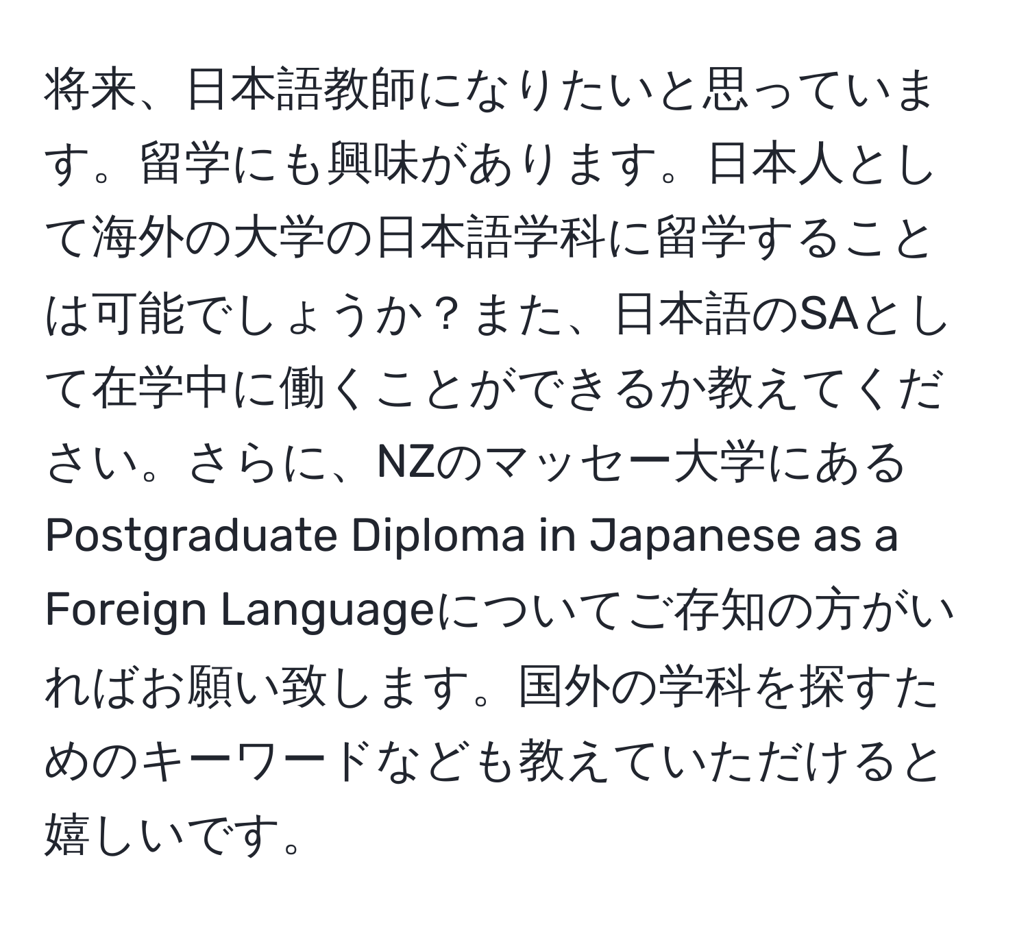 将来、日本語教師になりたいと思っています。留学にも興味があります。日本人として海外の大学の日本語学科に留学することは可能でしょうか？また、日本語のSAとして在学中に働くことができるか教えてください。さらに、NZのマッセー大学にあるPostgraduate Diploma in Japanese as a Foreign Languageについてご存知の方がいればお願い致します。国外の学科を探すためのキーワードなども教えていただけると嬉しいです。