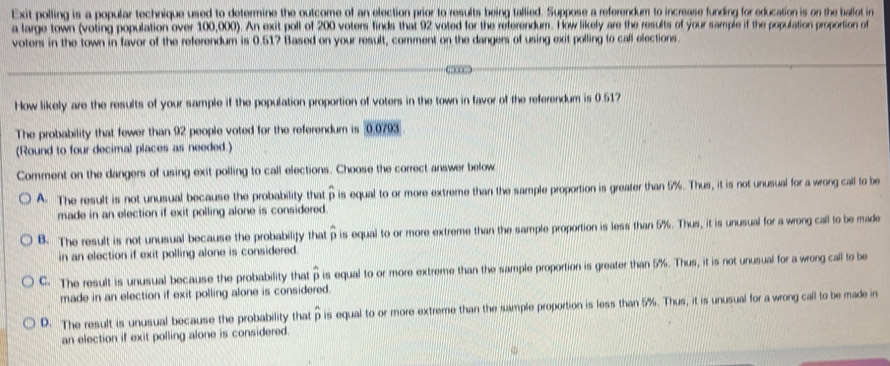 Exit polling is a popular technique used to determine the outcome of an election prior to results being tallied. Suppose a referendum to increase funding for education is on the ballot in
a large town (voting population over 100,000). An exit poll of 200 voters finds that 92 voted for the referendum. How likely are the results of your sample if the population proportion of
voters in the town in favor of the referendum is 0.51? Based on your result, comment on the dangers of using exit polling to call elections.
How likely are the results of your sample if the population proportion of voters in the town in favor of the referendum is 0.517
The probability that fewer than 92 people voted for the referendum is 0.0793.
(Round to four decimal places as needed.)
Comment on the dangers of using exit polling to call elections. Choose the correct answer below
A. The result is not unusual because the probability that hat p is equal to or more extreme than the sample proportion is greater than 5%. Thus, it is not unusual for a wrong call to be
made in an election if exit polling alone is considered.
B. The result is not unusual because the probabilify that widehat v 5 is equal to or more extreme than the sample proportion is less than 5%. Thus, it is unusual for a wrong call to be made
in an election if exit polling alone is considered.
C. The result is unusual because the probability that widehat p is equal to or more extreme than the sample proportion is greater than 5%. Thus, it is not unusual for a wrong call to be
made in an election if exit polling alone is considered.
D. The result is unusual because the probability that ρ is equal to or more extreme than the sample proportion is less than 5%. Thus, it is unusual for a wrong call to be made in
an election if exit polling alone is considered.