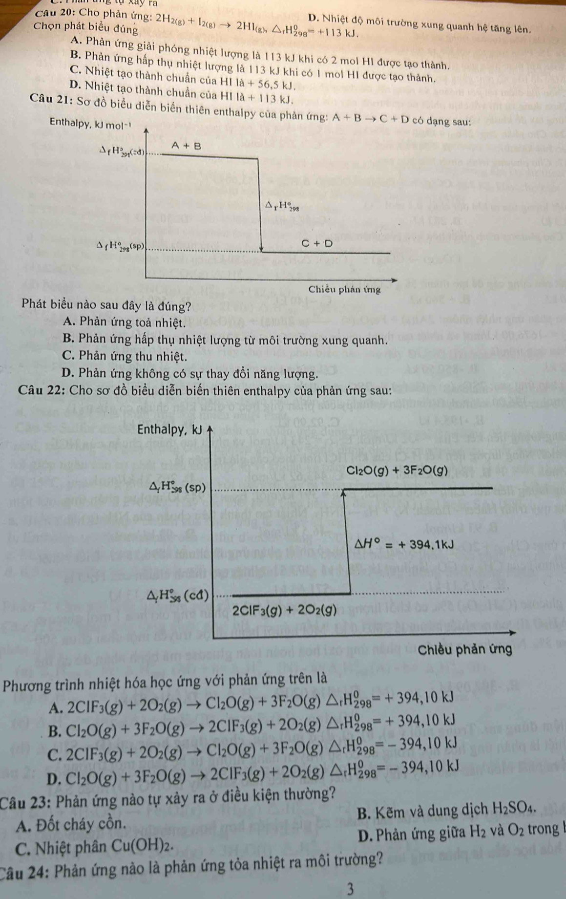 Cho phản ứng:
Chọn phát biểu đúng 2H_2(g)+I_2(g)to 2HI_(g),△ _rH_(298)^0=+113kJ. D. Nhiệt độ môi trường xung quanh hệ tăng lên.
A. Phản ứng giải phóng nhiệt lượng là 113 kJ khi có 2 mol HI được tạo thành.
B. Phản ứng hấp thụ nhiệt lượng là 113 kJ khi có 1 mol HI được tạo thành.
C. Nhiệt tạo thành chuẩn của HIIa+56,5kJ.
D. Nhiệt tạo thành chuẩn của HIIa+113kJ.
Câu 21: Sơ đồ biểu diễn biến thiên enthalpy của phản ứng:có dạng sau:
Phát biểu nào sau đây là đúng?
A. Phản ứng toả nhiệt.
B. Phản ứng hấp thụ nhiệt lượng từ môi trường xung quanh.
C. Phản ứng thu nhiệt.
D. Phản ứng không có sự thay đổi năng lượng.
Câu 22: Cho sơ đồ biểu diễn biến thiên enthalpy của phản ứng sau:
Phương trình nhiệt hóa học ứng với phản ứng trên là
A. 2CIF_3(g)+2O_2(g)to Cl_2O(g)+3F_2O(g)△ _rH_(298)^0=+394,10kJ
B. Cl_2O(g)+3F_2O(g)to 2ClF_3(g)+2O_2(g)△ _rH_(298)^0=+394,10kJ
C. 2CIF_3(g)+2O_2(g)to CI_2O(g)+3F_2O(g)△ _rH_(298)^0=-394,10kJ
D. Cl_2O(g)+3F_2O(g)to 2ClF_3(g)+2O_2(g)△ _rH_(298)^0=-394,10kJ
Câu 23: Phản ứng nào tự xảy ra ở điều kiện thường?
A. Đốt cháy cồn. B. Kẽm và dung dịch H_2SO_4.
C. Nhiệt phân Cu(OH)_2. D. Phản ứng giữa H_2 và O_2 trong l
Cầu 24: Phản ứng nào là phản ứng tỏa nhiệt ra môi trường?
3