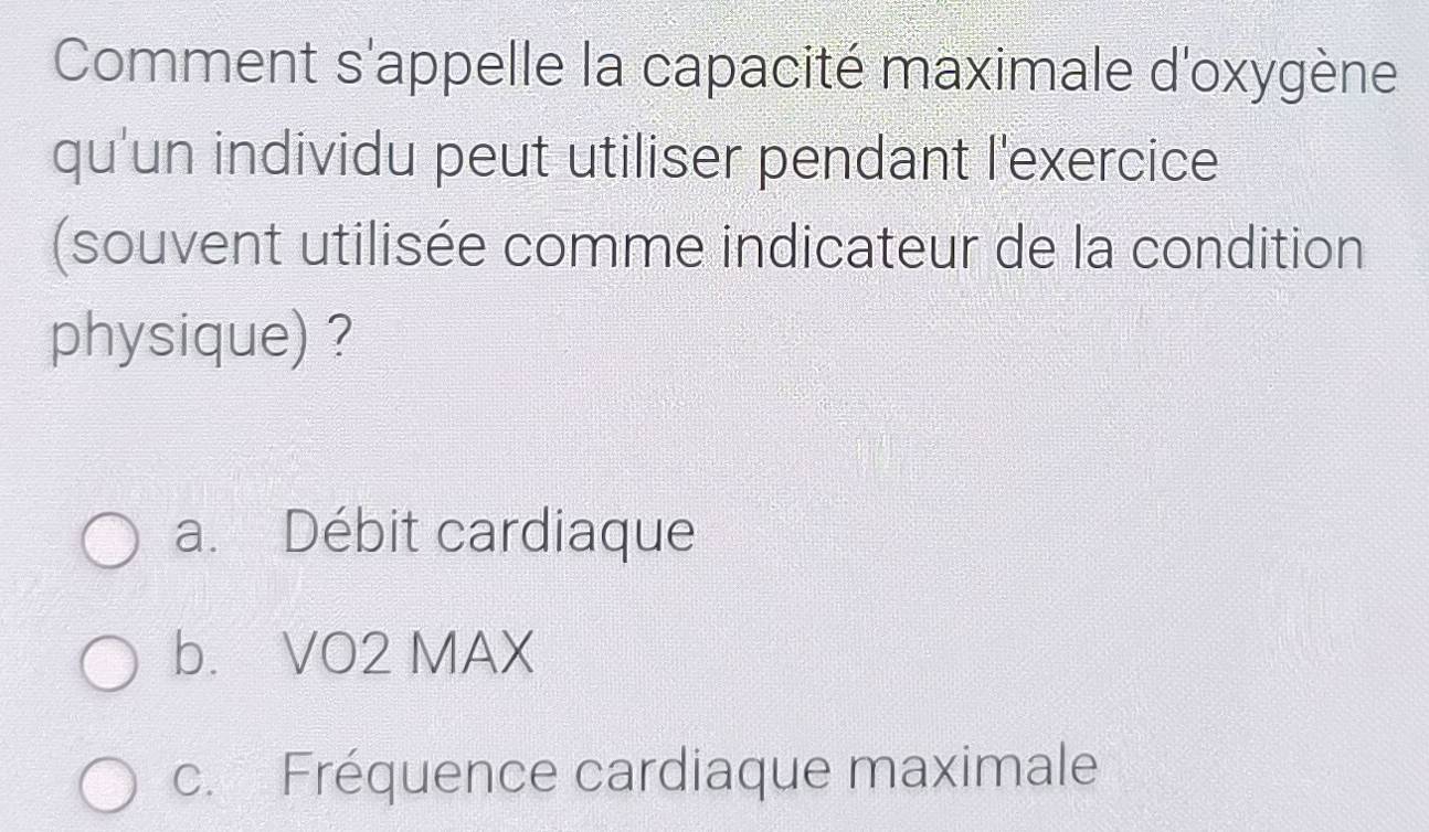 Comment s'appelle la capacité maximale d'oxygène
qu'un individu peut utiliser pendant l'exercice
(souvent utilisée comme indicateur de la condition
physique) ?
a. Débit cardiaque
b. VO2 MAX
c. Fréquence cardiaque maximale