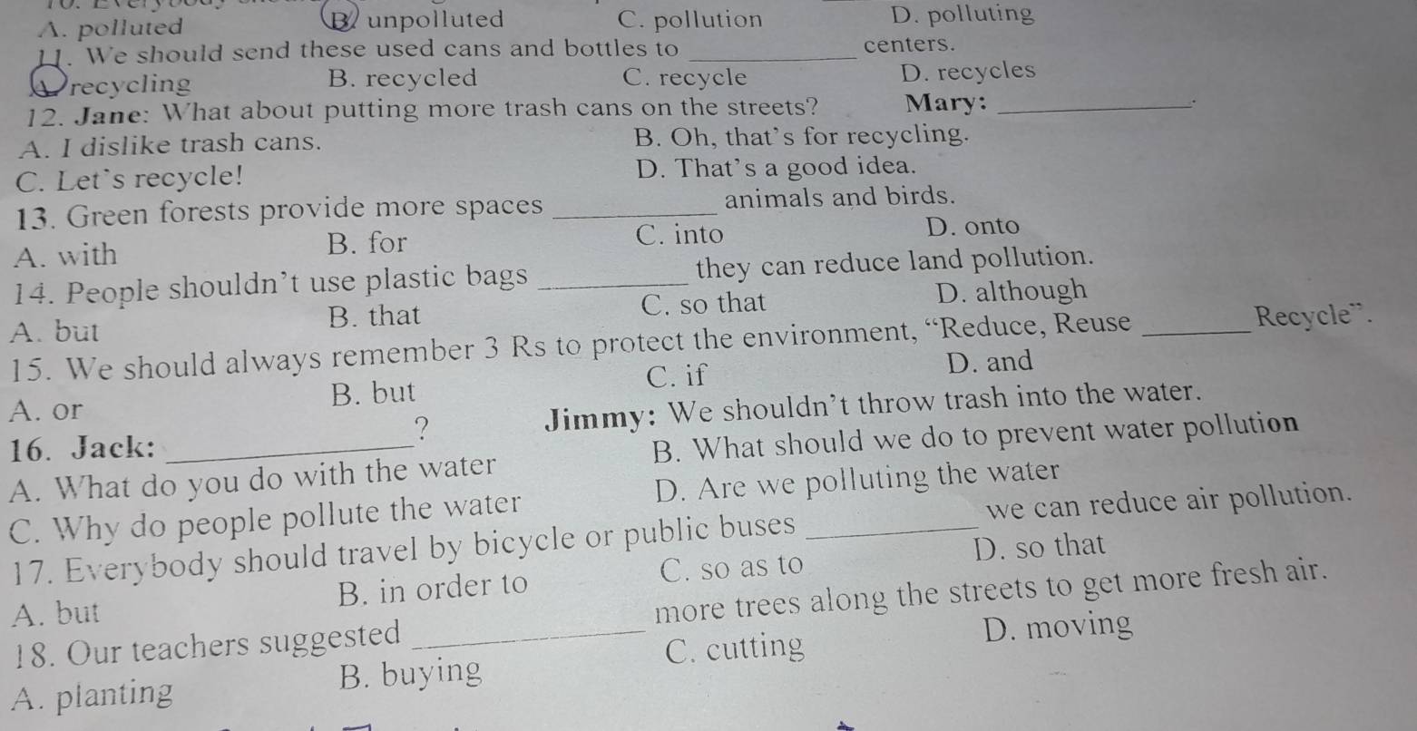 A. polluted Bunpolluted C. pollution D. polluting
11. We should send these used cans and bottles to _centers.
recycling B. recycled C. recycle D. recycles
12. Jane: What about putting more trash cans on the streets? Mary: _.
A. I dislike trash cans. B. Oh, that’s for recycling.
C. Let's recycle! D. That’s a good idea.
13. Green forests provide more spaces _animals and birds.
A. with B. for C. into
D. onto
14. People shouldn’t use plastic bags _they can reduce land pollution.
B. that C. so that D. although
A. but
15. We should always remember 3 Rs to protect the environment, “Reduce, Reuse_
Recycle¨.
B. but C. if
D. and
A. or
16. Jack: _Jimmy: We shouldn't throw trash into the water.
?
B. What should we do to prevent water pollution
A. What do you do with the water
C. Why do people pollute the water D. Are we polluting the water
17. Everybody should travel by bicycle or public buses we can reduce air pollution.
C. so as to D. so that
A. but B. in order to
18. Our teachers suggested _more trees along the streets to get more fresh air.
B. buying C. cutting
D. moving
A. planting