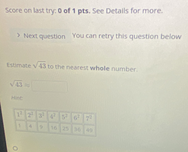 Score on last try: 0 of 1 pts. See Details for more.
Next question You can retry this question below
Estimate sqrt(43) to the nearest whole number.
sqrt(43)approx □  □
- 1/2 
Hint: