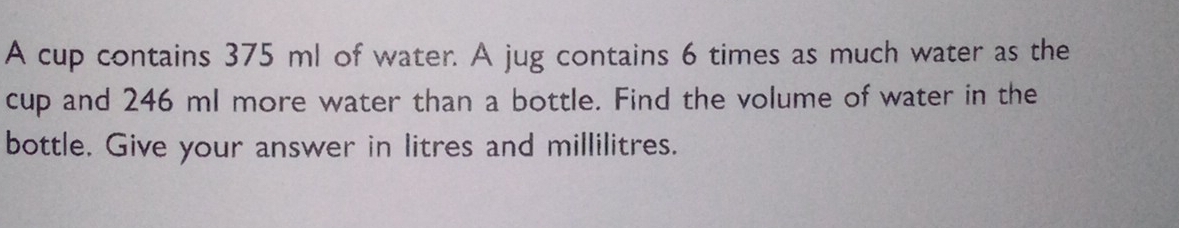 A cup contains 375 ml of water. A jug contains 6 times as much water as the 
cup and 246 ml more water than a bottle. Find the volume of water in the 
bottle. Give your answer in litres and millilitres.