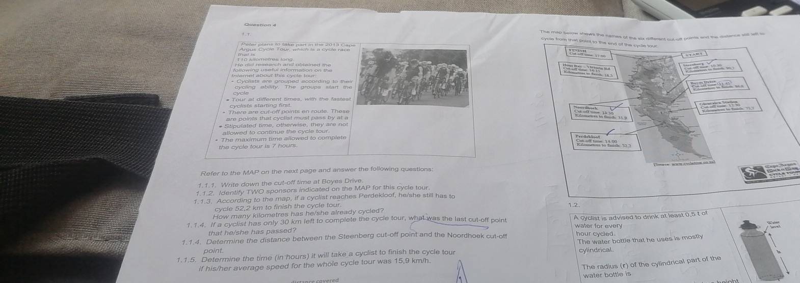 The map below shows the names of the six different cut-off pointi and the distance stll left so 
cycle from that point to the end of the cycle tour 
following useful information on the 
S 
* Cyclists are grouped according to their 
# Tour at different times, with the fastest 
cyclists starting first. 
* There are cut-off points en route. These 
are points that cyclist must pass by at a 

* Stipulated time, otherwise, they are not 
allowed to continue the cycle tour. 
* The maximum time allowed to complete 
Perdekloof 
the cycle tour is 7 hours. 
Refer to the MAP on the next page and answer the following questions: 
1.1.1. Write down the cut-off time at Boyes Drive 
1.1.2. Identify TWO sponsors indicated on the MAP for this cycle tour 
1.1.3. According to the map, if a cyclist reaches Perdekloof, he/she still has to 
cycle 52,2 km to finish the cycle tour. 
1.2. 
How many kilometres has he/she already cycled? 
1.1.4. If a cyclist has only 30 km left to complete the cycle tour, what was the last cut-off point 
that he/she has passed? A cyclist is advised to drink at least 0,5 t of 
water for every 
1.1.4. Determine the distance between the Steenberg cut-off point and the Noordhoek cut-off hour cycled. 
1.1.5. Determine the time (in hours) it will take a cyclist to finish the cycle tour The water bottle that he uses is mostly 
point. 
cylindrical 
The radius (r) of the cylindrical part of the 
if his/her average speed for the whole cycle tour was 15,9 km/h. 
water bottle is