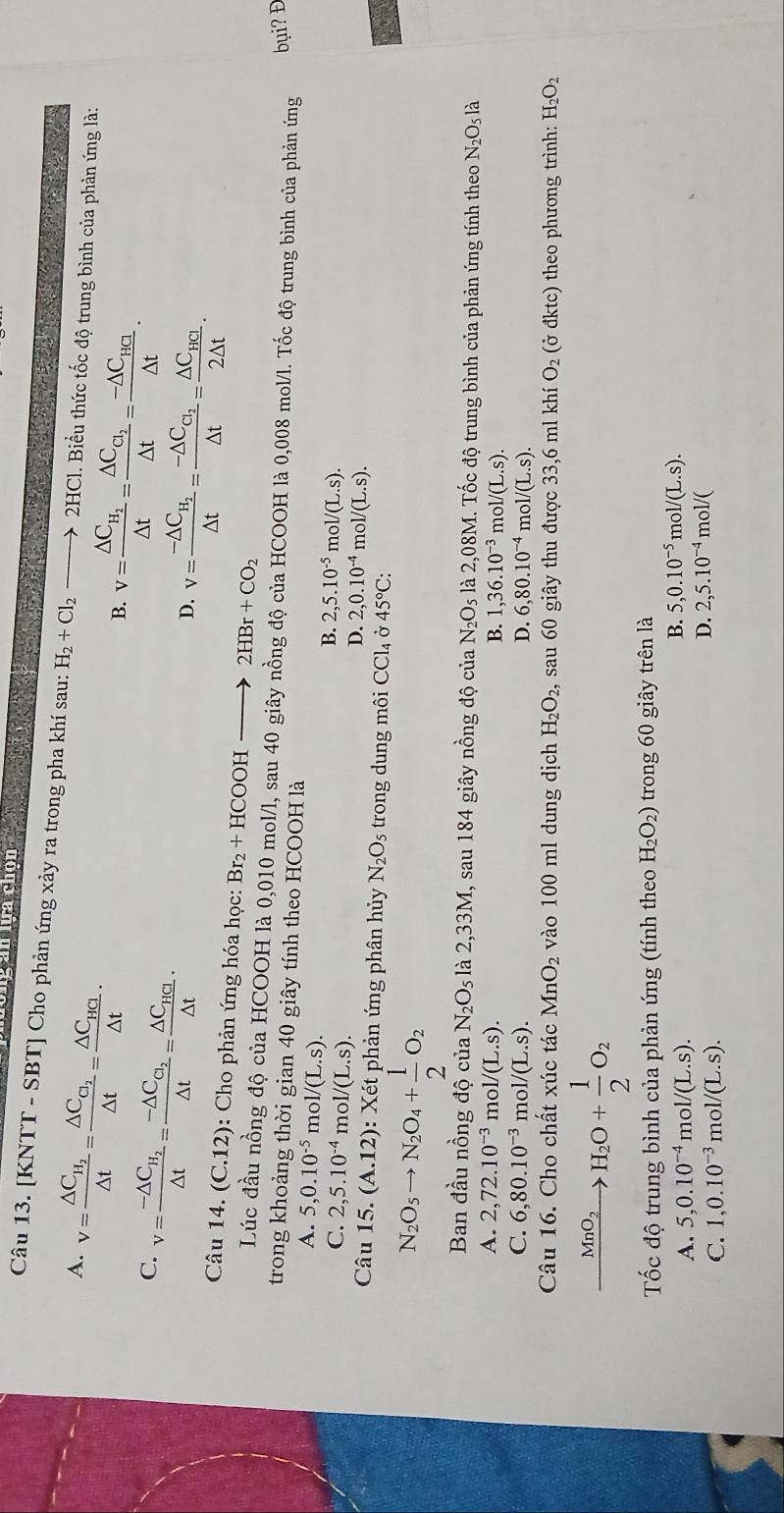 Ông ăn lựa chọn
Câu 13. [KNTT - SBT] Cho phản ứng xảy ra trong pha khí sau: H_2+Cl_2to 2HC
A. v=frac △ C_H_2△ t=frac △ C_C_2△ t=frac △ C_HCl△ t· 1. Biểu thức tốc độ trung bình của phản ứng là:
B. v=frac △ C_H_2△ t=frac △ C_C_2△ t=frac -△ C_HCl△ t.
C. v=frac -△ C_H_2△ t=frac -△ C_C_2△ t=frac △ C_HCl△ t·
D. v=frac -△ C_H_2△ t=frac -△ C_C_2△ t=frac △ C_HCl2△ t.
Câu 14. (C.12) : Cho phản ứng hóa học: Br_2+HCOOH 2HBr+CO_2
Lúc đầu nồng độ của HCOOH là 0,010 mol/l, sau 40 giây nồng độ của HCOOH là 0,008 mol/l. Tốc độ trung bình của phản ứng bụi? Đ
trong khoảng thời gian 40 giây tính theo HCOOH là
A. 5,0.10^(-5) m ol/(L.s).
C. 2,5.10^(-4)mol/(L.s).
B. 2,5.10^(-5) m.l/(L.s).
D. 2,0.10^(-4) m ol/(L.s).
Câu 15.(A.12) : Xét phản ứng phân hủy N_2O_5 trong dung môi CCl_4dot sigma O 45°C:
N_2O_5to N_2O_4+ 1/2 O_2
Ban đầu nồng độ của N_2O_5 là 2,33M, sau 184 giây nồng độ của N_2O_5 là 2,08M. Tốc độ trung bình của phản ứng tính theo N_2O_5 là
A. 2,72.10^(-3) m ol/(L.s). B. 1,36.10^(-3) m ol/(L.S).
C. 6,80.10^(-3) m ol/(L.s). D. 6,80.10^(-4) m 101/(L.s).
Câu 16. Cho chất xúc tác MnO_2 vào 100 ml dung dịch H_2O_2, , sau 60 giây thu được 33,6 ml khí O_2 (ở đktc) theo phương trình: H_2O_2
xrightarrow MnO_2H_2O+ 1/2 O_2
* Tốc độ trung bình của phản ứng (tính theo H_2O_2) trong 60 giây trên là
B.
A. 5,0.10^(-4) m ol/(L.s). 5,0.10^(-5)mol/(L.s).
C. 1,0.10^(-3) mo 1/(L.s).
D. 2,5.10^(-4) mol/(