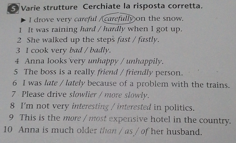 Varie strutture Cerchiate la risposta corretta. 
I drove very careful /carefully on the snow. 
1 It was raining hard / hardly when I got up. 
2 She walked up the steps fast / fastly. 
3 I cook very bad / badly. 
4 Anna looks very unhappy / unhappily. 
5 The boss is a really friend / friendly person. 
6 I was late / lately because of a problem with the trains. 
7 Please drive slowlier / more slowly. 
8 I'm not very interesting / interested in politics. 
9 This is the more / most expensive hotel in the country. 
10 Anna is much older than / as / of her husband.