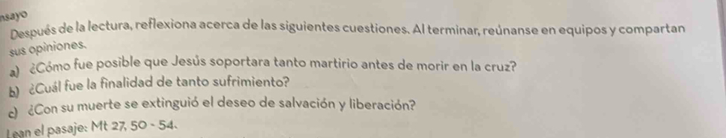 nsayo 
Después de la lectura, reflexiona acerca de las siguientes cuestiones. Al terminar, reúnanse en equipos y compartan 
sus opiniones. 
a) ¿Cómo fue posible que Jesús soportara tanto martirio antes de morir en la cruz? 
b) ¿Cuál fue la finalidad de tanto sufrimiento? 
c) ¿Con su muerte se extinguió el deseo de salvación y liberación? 
Lean el pasaje: Mt 27, 50 - 54.