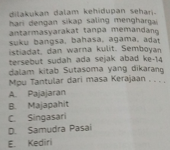 dilakukan dalam kehidupan sehari.
hari dengan sikap saling menghargai.
antarmasyarakat tanpa memandang
suku bangsa, bahasa, agama, adat
istiadat, dan warna kulit. Sembøyan
tersebut sudah ada sejak abad ke- 14
dalam kitab Sutasoma yang dikarang
Mpu Tantular dari masa Kerajaan . . . .
A. Pajajaran
B. Majapahit
C. Singasari
D. Samudra Pasai
E. Kediri