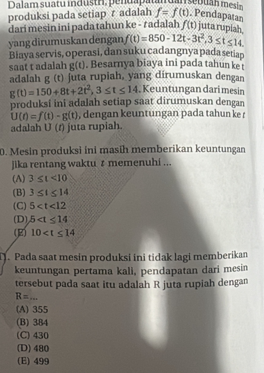 Dalam suatu industri, penuapatan dar sépuan mesin
produksi pada setiap t adalah f=f(t). Pendapatan
darí mesin ini pada tahun ke - tadalah f(t) juta rupiah
yang dirumuskan dengan f(t)=850-12t-3t^2, 3≤ t≤ 14. 
Biaya servis, operasi, dan suku cadangnya pada setiap
saat t adalah g(t). Besarnya biaya ini pada tahun ke t
adalah g (t) juta rupiah, yang dirumuskan dengan
g(t)=150+8t+2t^2, 3≤ t≤ 14 Keuntungan dari mesin
produksi ini adalah setiap saat dirumuskan dengan
U(t)=f(t)-g(t) , dengan keuntungan pada tahun ke t
adalah U(t) juta rupiah.
0. Mesin produksi ini masih memberikan keuntungan
jika rentang waktu t memenuhi ...
(A) 3≤ t<10</tex>
(B) 3≤ t≤ 14
(C) 5
(D) 5
(E) 10 . Pada saat mesin produksi ini tidak lagi memberikan
keuntungan pertama kalì, pendapatan dari mesin
tersebut pada saat itu adalah R juta rupiah dengan
R=... _
(A) 355
(B) 384
(C) 430
(D) 480
(E) 499