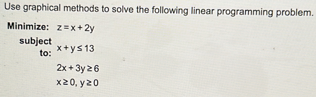 Use graphical methods to solve the following linear programming problem. 
Minimize: z=x+2y
subject 
to: x+y≤ 13
2x+3y≥ 6
x≥ 0, y≥ 0