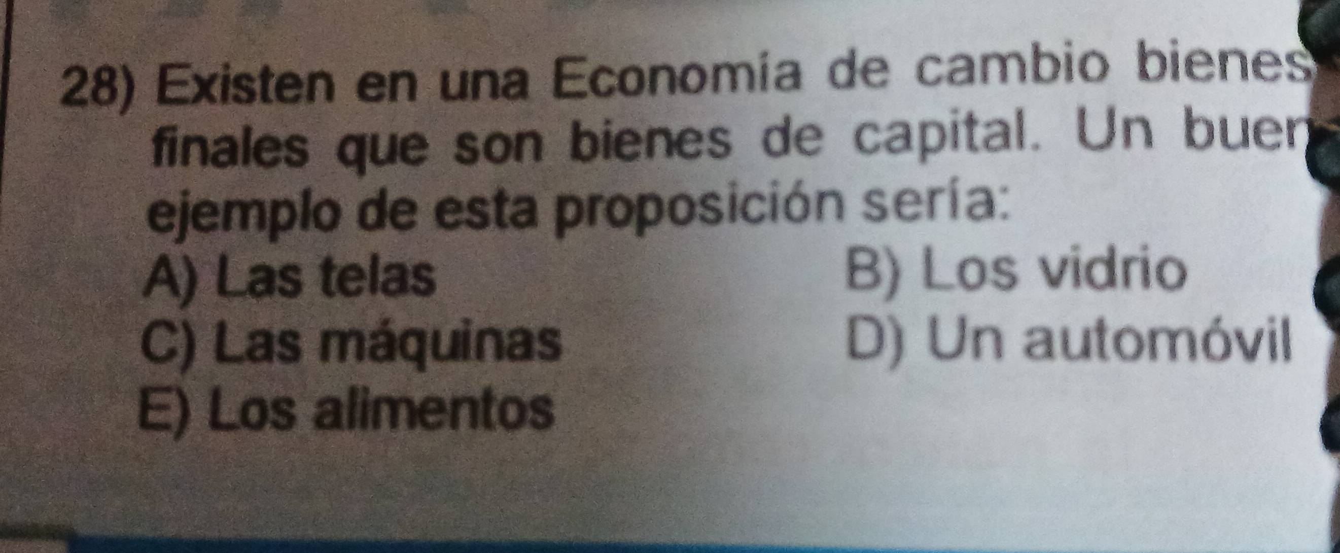 Existen en una Economía de cambio bienes
finales que son bienes de capital. Un buen
ejemplo de esta proposición sería:
A) Las telas B) Los vidrio
C) Las máquinas D) Un automóvil
E) Los alimentos