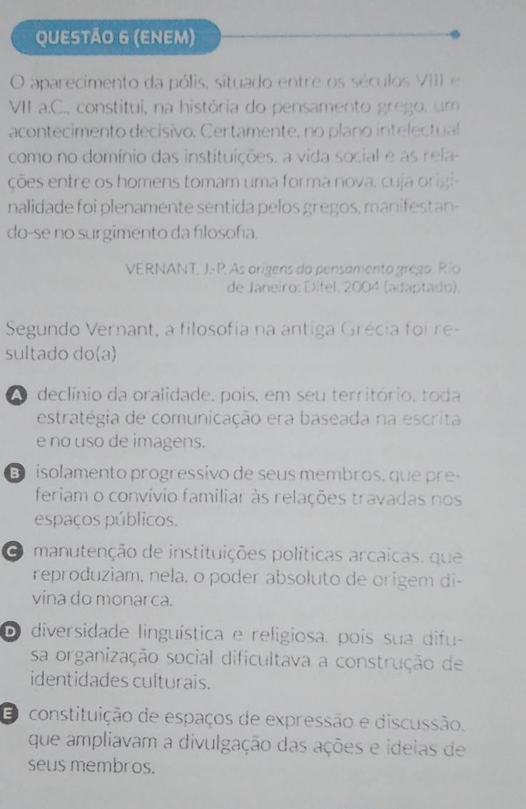 (ENEM)
O aparecimento da pólis, situado entre os séculos VIII e
VII a.C., constitui, na história do pensamento grego, um
acontecimento decisivo. Certamente, no plano intelectual
como no domínio das instituições, a vida social e as rela-
ções entre os homens tomam uma forma nova, cuja origi-
nalidade foi plenamente sentida pelos gregos, manifestan-
do-se no surgimento da filosofía.
VERNANT, J.-P. As origens do pensamento grego. Río
de Janeiro: Dífel. 2004 (adaptado).
Segundo Vernant, a filosofia na antiga Grécia foi re-
sultado do(a)
A declínio da oralidade, pois, em seu território, toda
estratégia de comunicação era baseada na escrita
e no uso de imagens.
D isolamento progressivo de seus membros. que pre-
feriam o convívio familiar às relações travadas nos
espaços públicos.
O manutenção de instituições políticas arcaicas. que
reproduziam, nela, o poder absoluto de origem di-
vina do monarca.
D diversidade linguística e religiosa. pois sua difu-
sa organização social dificultava a construção de
identidades culturais.
O constituição de espaços de expressão e discussão.
que ampliavam a divulgação das ações e ideias de
seus membros.