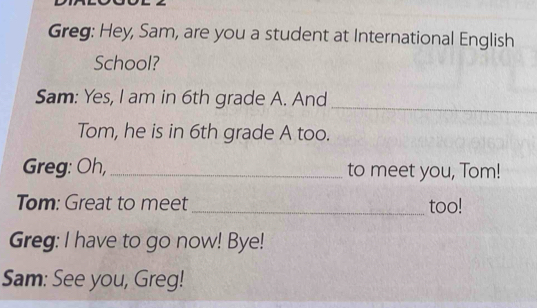 Greg: Hey, Sam, are you a student at International English 
School? 
Sam: Yes, I am in 6th grade A. And 
_ 
Tom, he is in 6th grade A too. 
Greg: Oh, _to meet you, Tom! 
Tom: Great to meet _too! 
Greg: I have to go now! Bye! 
Sam: See you, Greg!