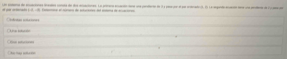 Un sissema de ecuaciones lineales consra de dos ecuaciones. La primera ecuación tiene una pendiente de 3 y pasa por el per ordenado (1,2) La segunda ecuación tene una pendiente de 2 y pasa por
el par ordenado (-2,-3) Desermine el número de soluciones del sistema de ecuaciones.
Anfinitas soluciones
Ana selución
Oños sefuciones
Ofso hay solución