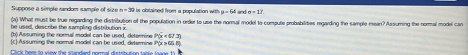 Suppose a simple random sample of size n=39 is obtained from a population with mu =64 and sigma =17. 
(a) What must be true regarding the distribution of the population in order to use the normal model to compute probabilities regarding the sample mean? Assuming the normal model can 
be used, describe the sampling distribution x. 
(b) Assuming the normal model can be used, determine P(overline x<67.3)
(c) Assuming the normal model can be used, determine P(x≥ 65.8)
Click here to view the standard normal distribution table (nage 1)