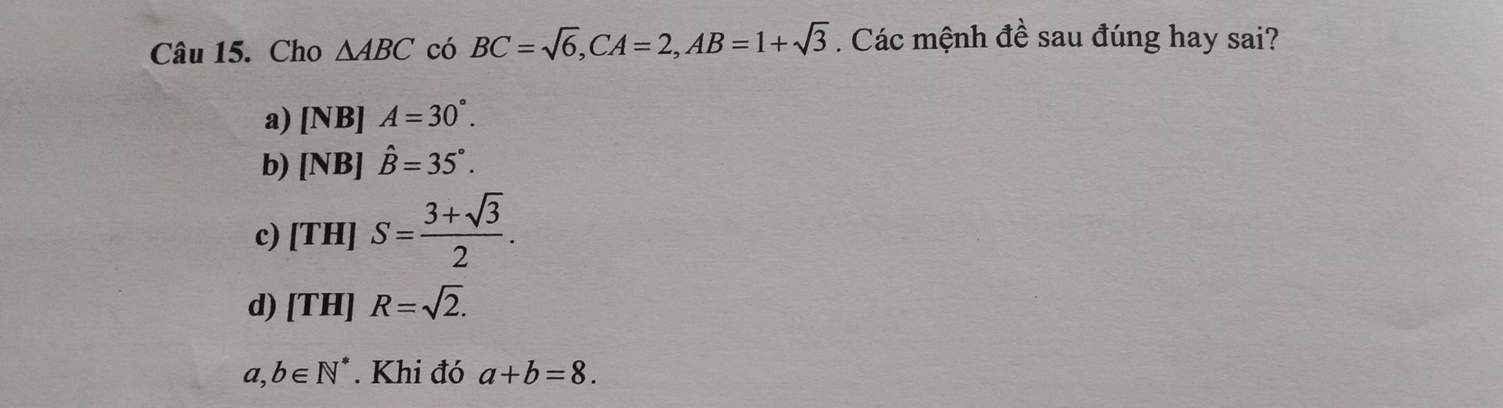 Cho △ ABC có BC=sqrt(6), CA=2, AB=1+sqrt(3). Các mệnh đề sau đúng hay sai?
a) [NB] A=30°.
b) [NB]hat B=35°.
c) [TH]S= (3+sqrt(3))/2 .
d) [TH]R=sqrt(2).
a,b∈ N^*. Khi đó a+b=8.