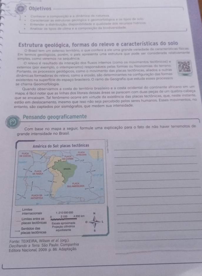 Objetivos
Conhecer a composição e a dinânica da naturezs
Caracterizar as estruturas geológics e geomorfológica e os tipos de solo
Entender a distribuição, disponibilidade e qualidade dos recursos hidriciss.
Analisar os tipos de clima e a composição da biodiversidade
Estrutura geológica, formas do relevo e características do soio
O Brasil tem um extenso território, o que confere a ele uma grande variedade de características físicas
Em termos geológicos, porém, o país apresenta uma estrutura que pode ser considerada relativamente
simples, como veremos na sequência.
O relevo é resultado da interação dos fluxos internos (como os movimentos tectônicos) e
externos (por exemplo, o iritemperismo) responsáveis pelas formas ou fisionomias do terreno
Portanto, os processos geológicos, como o movimento das placas tectônicas, aliados a outras
dinâmicas formadoras do relevo, como a erosão, são determinantes na configuração das formas
existentes na superfície do espaço brasileiro. O ramo da Geografia que estuda esses processos
se chama Geomorfologia.
Quando observamos a costa do território brasileiro e a costa ocidental do continente africano em um
mapa, é fácil notar que as linhas dos litorais dessas áreas se parecem com duas peças de um quebra-cabeça
que se encaixam. Tal fenômeno ocorre em virtude da existência das placas tectônicas, que, neste instante,
estão em deslocamento, mesmo que isso não seja percebido pelos seres humanos. Esses movimentos, no
entanto, são captados por sismógrafos, que medem sua intensidade.
Pensando geograficamente
a
Com base no mapa a seguir, formule uma explicação para o fato de não haver terremotos de
grande intensidade no Brasil.
_
_
_
_
_
_
_
_
_
Limites
internacionals 1: 210 000 000
_
Limiles entre as 0 2 100 4 200 km
_placas tectônicas Escala aproximada o L
_
Sentidos das Projeção cilíndrica
placas tectônicas equidistante s
_
Fonte: TEIXEIRA, Wilson et al. (org.).
_
Decifrando a Terra. São Paulo: Companhia
Editora Nacional, 2009. p. 86. Adaptação._