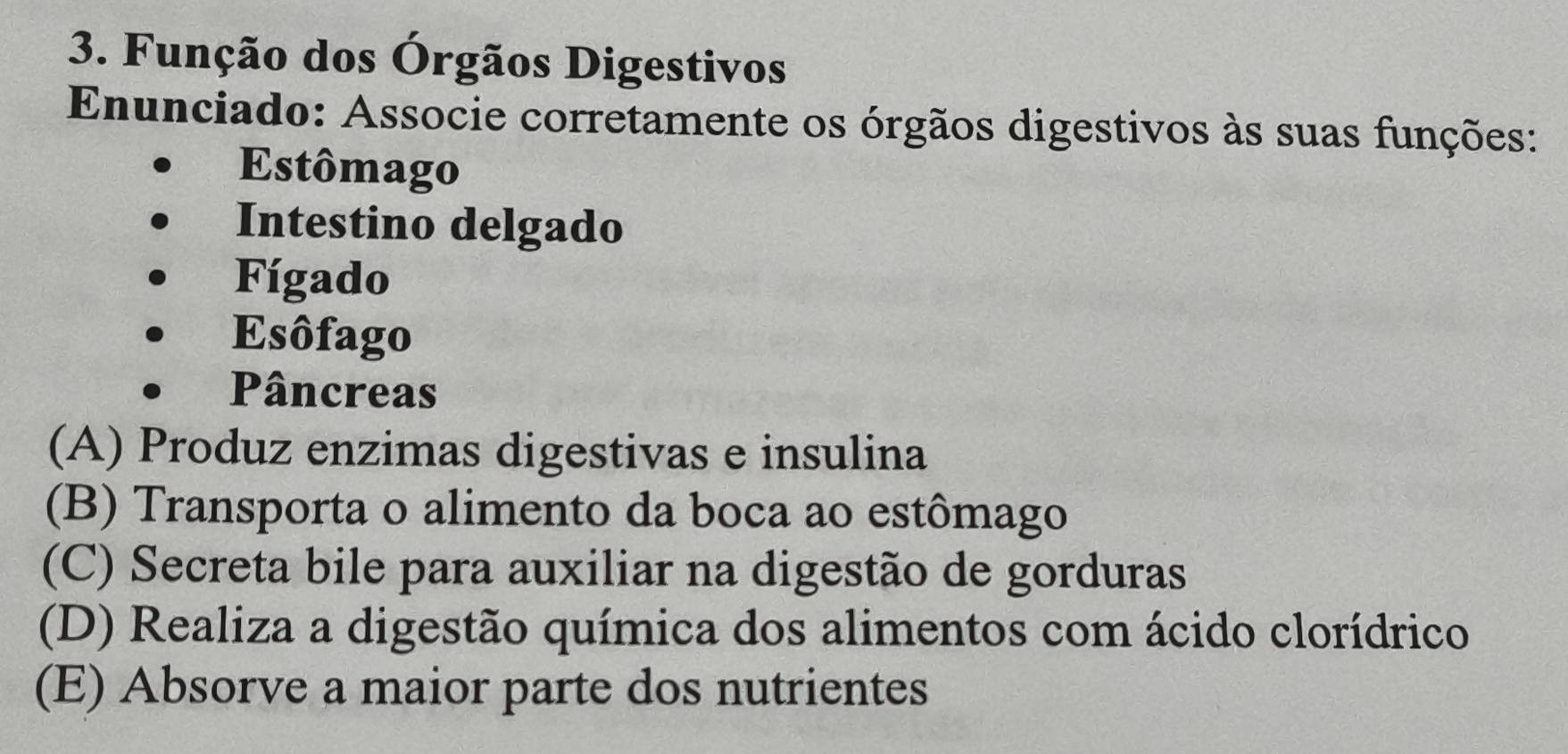 Função dos Órgãos Digestivos
Enunciado: Associe corretamente os órgãos digestivos às suas funções:
Estômago
Intestino delgado
Fígado
Esôfago
Pâncreas
(A) Produz enzimas digestivas e insulina
(B) Transporta o alimento da boca ao estômago
(C) Secreta bile para auxiliar na digestão de gorduras
(D) Realiza a digestão química dos alimentos com ácido clorídrico
(E) Absorve a maior parte dos nutrientes