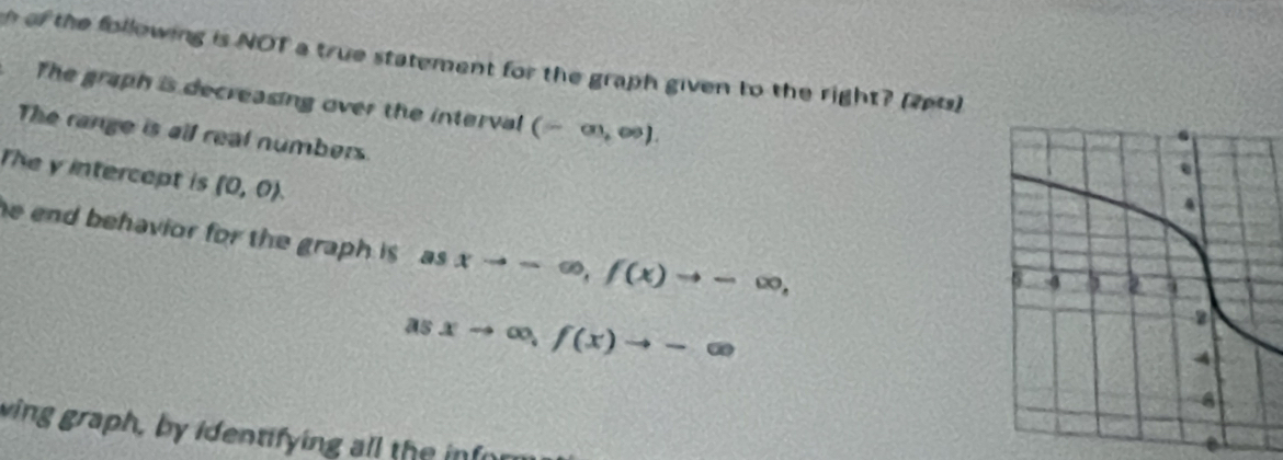 of the following is NOT a true statement for the graph given to the right? (2p1s) 
The graph is decreasing over the interval (-∈fty ,∈fty ). 
The range is all real numbers. 
The y intercept is (0,0). 
he end behavior for the graph is , as xto -∈fty , f(x)to -∈fty ,
asxto ∈fty , f(x)to -∈fty
ving graph, by identifying all the infor