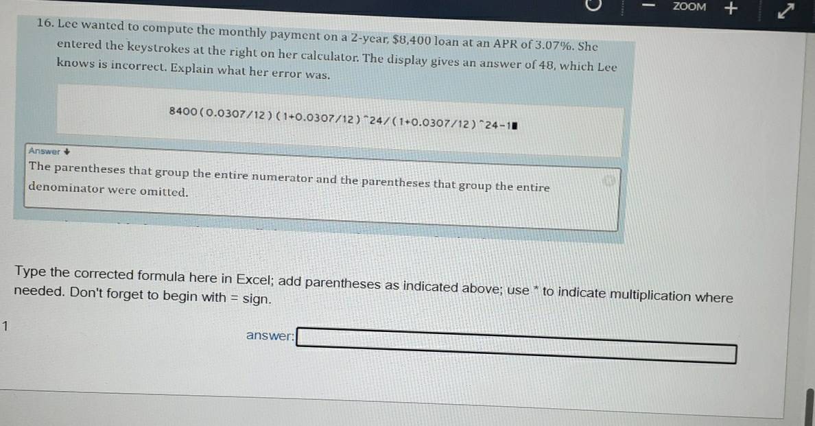 ZOOM + 
16. Lee wanted to compute the monthly payment on a 2-year, $8,400 loan at an APR of 3.07%. She 
entered the keystrokes at the right on her calculator. The display gives an answer of 48, which Lee 
knows is incorrect. Explain what her error was.
8400(0.0307/12)(1+0.0307/12)^wedge 24/(1+0.0307/12)^wedge 24-1
Answer 
The parentheses that group the entire numerator and the parentheses that group the entire 
denominator were omitted. 
Type the corrected formula here in Excel; add parentheses as indicated above; use * to indicate multiplication where 
needed. Don't forget to begin v vit 7 =sign. 
1 
answer: