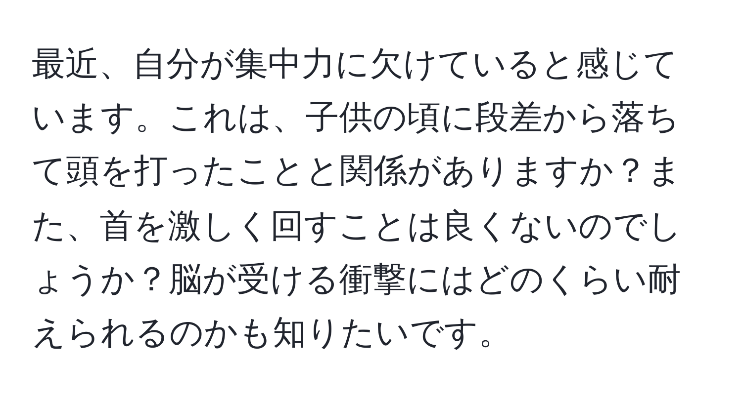 最近、自分が集中力に欠けていると感じています。これは、子供の頃に段差から落ちて頭を打ったことと関係がありますか？また、首を激しく回すことは良くないのでしょうか？脳が受ける衝撃にはどのくらい耐えられるのかも知りたいです。