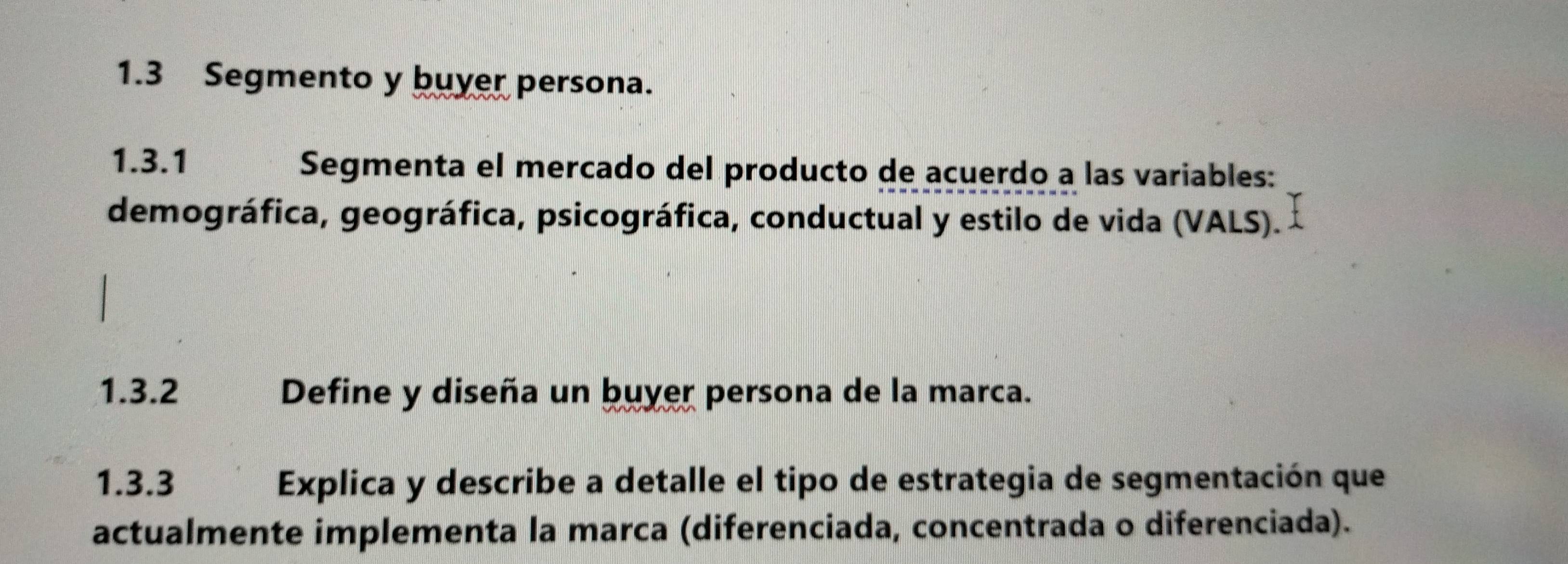 1.3 Segmento y buyer persona. 
1.3.1 Segmenta el mercado del producto de acuerdo a las variables: 
demográfica, geográfica, psicográfica, conductual y estilo de vida (VALS). 
1.3.2 Define y diseña un buyer persona de la marca. 
1.3.3 Explica y describe a detalle el tipo de estrategia de segmentación que 
actualmente implementa la marca (diferenciada, concentrada o diferenciada).