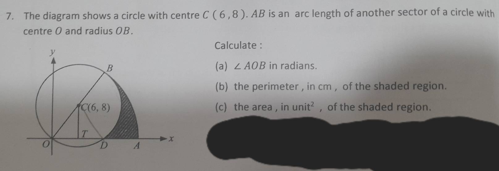 The diagram shows a circle with centre C(6,8). AB is an arc length of another sector of a circle with
centre O and radius OB.
Calculate :
(a) ∠ AOB in radians.
(b) the perimeter , in cm , of the shaded region.
(c) the area , in unit^2 , of the shaded region.