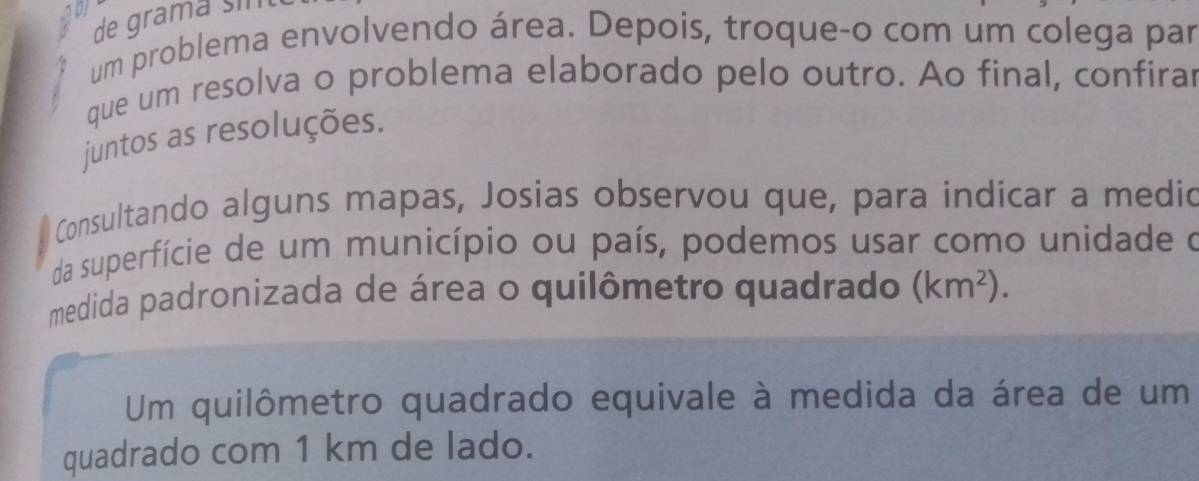 de gramá sin 
um problema envolvendo área. Depois, troque-o com um colega par 
que um resolva o problema elaborado pelo outro. Ao final, confirar 
juntos as resoluções. 
Consultando alguns mapas, Josias observou que, para indicar a medic 
da superfície de um município ou país, podemos usar como unidade o 
medida padronizada de área o quilômetro quadrado (km^2). 
Um quilômetro quadrado equivale à medida da área de um 
quadrado com 1 km de lado.