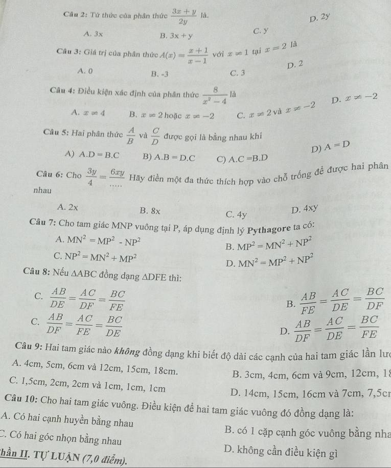 Cầu 2: Tử thức của phân thức  (3x+y)/2y  là.
D. 2y
A. 3x B. 3x+y
C. y
Cầu 3: Giá trị của phần thức A(x)= (x+1)/x-1  với x!= 1 tại x=2 [à
D. 2
A. 0 B. -3 C. 3
Câu 4: Điều kiện xác định của phân thức  8/x^2-4 la x!= -2 D. x!= -2
A. x=4 B. x=2 hoặc x=-2 C. x!= 2 và
Câu 5: Hai phân thức  A/B  và  C/D  được gọi là bằng nhau khi
D) A=D
A) A.D=B.C B) A.B=D.C C) A.C=B.D
Câu 6: Cho  3y/4 = 6xy/...  Hãy điền một đa thức thích hợp vào chỗ trống đề được hai phân
nhau
A. 2x B. 8x D. 4xy
C. 4y
Câu 7: Cho tam giác MNP vuông tại P, áp dụng định lý Pythagore ta có:
A. MN^2=MP^2-NP^2 MP^2=MN^2+NP^2
B.
C. NP^2=MN^2+MP^2 MN^2=MP^2+NP^2
D.
Câu 8: Nếu △ ABC đồng dạng △ DFE thì:
C.  AB/DE = AC/DF = BC/FE   AB/FE = AC/DE = BC/DF 
B.
C.  AB/DF = AC/FE = BC/DE 
D.  AB/DF = AC/DE = BC/FE 
Câu 9: Hai tam giác nào không đồng dạng khi biết độ dài các cạnh của hai tam giác lần lưc
A. 4cm, 5cm, 6cm và 12cm, 15cm, 18cm.
B. 3cm, 4cm, 6cm và 9cm, 12cm, 18
C. 1,5cm, 2cm, 2cm và 1cm, 1cm, 1cm
D. 14cm, 15cm, 16cm và 7cm, 7,5c
Câu 10: Cho hai tam giác vuông. Điều kiện để hai tam giác vuông đó đồng dạng là:
A. Có hai cạnh huyền bằng nhau
B. có 1 cặp cạnh góc vuông bằng nha
C. Có hai góc nhọn bằng nhau D. không cần điều kiện gì
Thần II. Tự LUẠN (7,0 điểm).