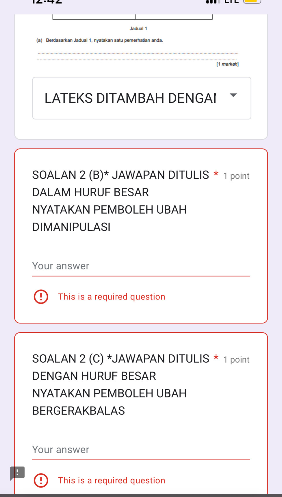 Jadual 1 
(a) Berdasarkan Jadual 1, nyatakan satu pemerhatian anda. 
_ 
_ 
[1 markah] 
LATEKS DITAMBAH DENGAI 
SOALAN 2 (B)* JAWAPAN DITULIS * 1 point 
DALAM HURUF BESAR 
NYATAKAN PEMBOLEH UBAH 
DIMANIPULASI 
Your answer 
This is a required question 
SOALAN 2 (C) *JAWAPAN DITULIS * 1 point 
DENGAN HURUF BESAR 
NYATAKAN PEMBOLEH UBAH 
BERGERAKBALAS 
Your answer 
: 
This is a required question