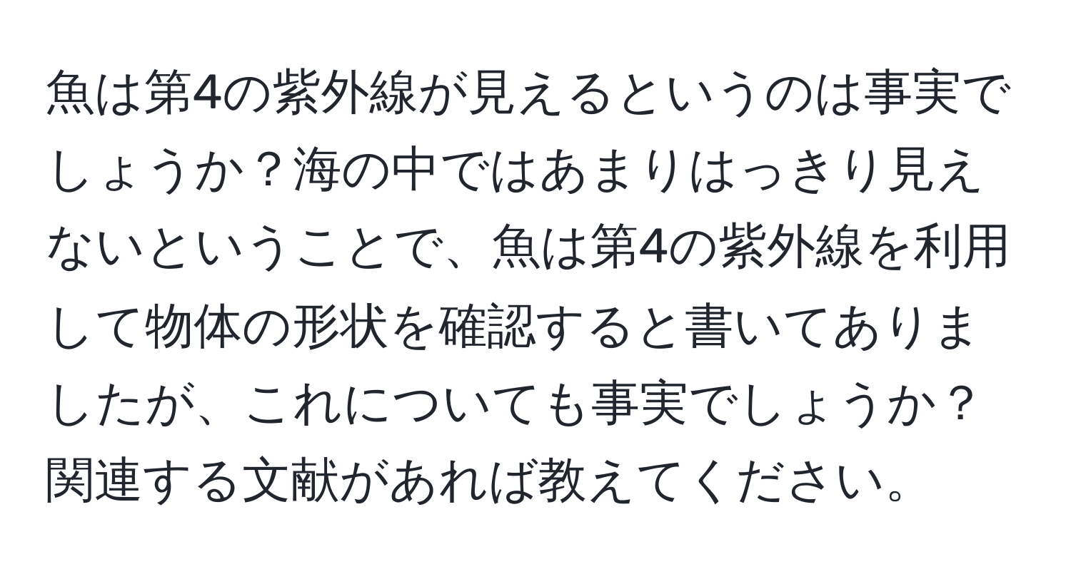 魚は第4の紫外線が見えるというのは事実でしょうか？海の中ではあまりはっきり見えないということで、魚は第4の紫外線を利用して物体の形状を確認すると書いてありましたが、これについても事実でしょうか？関連する文献があれば教えてください。