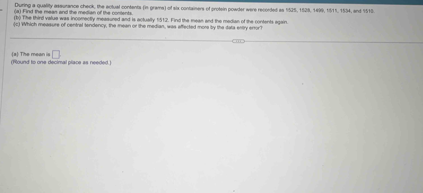 During a quality assurance check, the actual contents (in grams) of six containers of protein powder were recorded as 1525, 1528, 1499, 1511, 1534, and 1510. 
(a) Find the mean and the median of the contents. 
(b) The third value was incorrectly measured and is actually 1512. Find the mean and the median of the contents again. 
(c) Which measure of central tendency, the mean or the median, was affected more by the data entry error? 
(a) The mean is □. 
(Round to one decimal place as needed.)