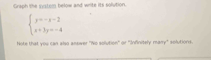 Graph the system below and write its solution.
beginarrayl y=-x-2 x+3y=-4endarray.
Note that you can also answer "No solution" or "Infinitely many" solutions.