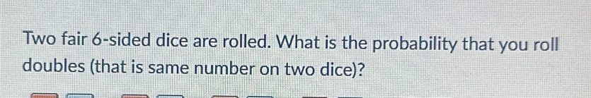 Two fair 6 -sided dice are rolled. What is the probability that you roll 
doubles (that is same number on two dice)?