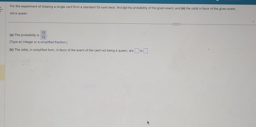 For the experiment of drawling a single card from a standard 52 -card cleck. find (a) the probebility of the given event, and (b) the odds in favor of the given event. 
not a queen 
(a) The probability is  12/13 
(Type an integer or a simplaified fraction.) 
(b) The odds, in simplified form, in favor of the event of the card not being a queen, are □ to□ .