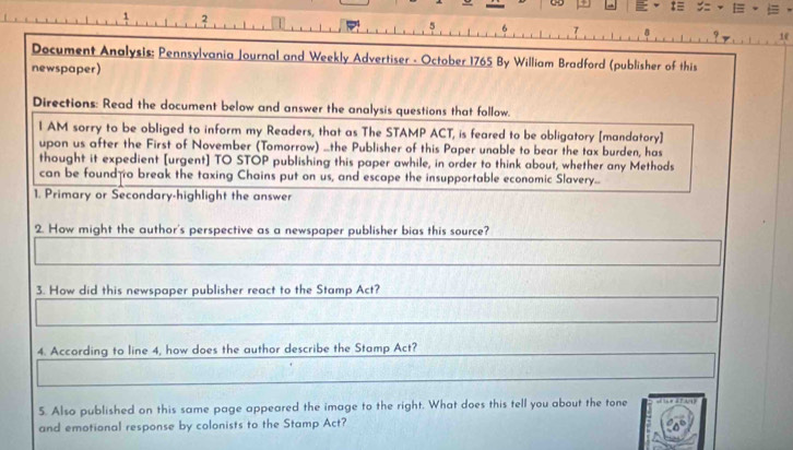 2 
η 1e 
Document Analysis: Pennsylvania Journal and Weekly Advertiser - October 1765 By William Bradford (publisher of this 
newspaper) 
Directions: Read the document below and answer the analysis questions that follow. 
I AM sorry to be obliged to inform my Readers, that as The STAMP ACT, is feared to be obligatory [mandatory] 
upon us after the First of November (Tomorrow) ...the Publisher of this Paper unable to bear the tax burden, has 
thought it expedient [urgent] TO STOP publishing this paper awhile, in order to think about, whether any Methods 
can be found o break the taxing Chains put on us, and escape the insupportable economic Slavery... 
1. Primary or Secondary-highlight the answer 
2. How might the author's perspective as a newspaper publisher bias this source? 
3. How did this newspaper publisher react to the Stamp Act? 
4. According to line 4, how does the author describe the Stamp Act? 
5. Also published on this same page appeared the image to the right. What does this tell you about the tone 
and emotional response by colonists to the Stamp Act?