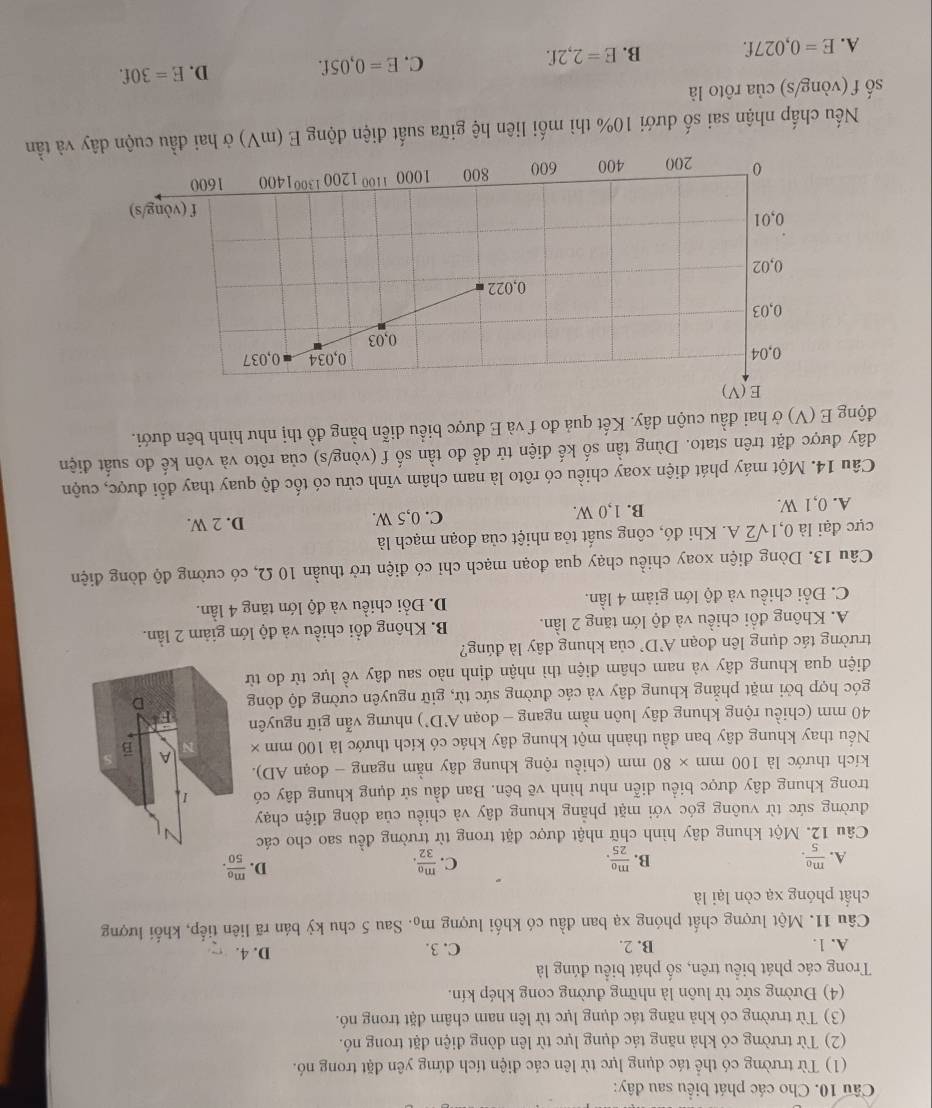 Cho các phát biểu sau đây:
(1) Từ trường có thể tác dụng lực từ lên các điện tích đứng yên đặt trong nó.
(2) Từ trường có khả năng tác dụng lực từ lên dòng điện đặt trong nó.
(3) Từ trường có khả năng tác dụng lực từ lên nam châm đặt trong nó.
(4) Đường sức từ luôn là những đường cong khép kín.
Trong các phát biểu trên, số phát biểu đúng là
A. 1. B. 2. C. 3. D. 4.
Câu 11. Một lượng chất phóng xạ ban đầu có khối lượng m_0 4. Sau 5 chu kỳ bán rã liên tiếp, khối lượng
chất phóng xạ còn lại là
C.
A. frac m_05. frac m_025. frac m_032.
B.
D. frac m_050.
Câu 12. Một khung dây hình chữ nhật được đặt trong từ trường đều sao cho các 
đường sức từ vuông góc với mặt phẳng khung dây và chiều của dòng điện chạy
trong khung dây được biểu diễn như hình vẽ bên. Ban đầu sử dụng khung dây có 1
kích thước là 100mm* 80 mm (chiều rộng khung dây nằm ngang - đoạn AD).
Nếu thay khung dây ban đầu thành một khung dây khác có kích thước là 100 mm × A B
40 mm (chiều rộng khung dây luôn nằm ngang - đoạn A'D' ) nhưng vẫn giữ nguyên
góc hợp bởi mặt phẳng khung dây và các đường sức từ, giữ nguyên cường độ dòng D
điện qua khung dây và nam châm điện thì nhận định nào sau đây về lực từ do từ
trường tác dụng lên đoạn A'D' của khung dây là đúng?
A. Không đổi chiều và độ lớn tăng 2 lần. B. Không đồi chiều và độ lớn giảm 2 lần.
C. Đổi chiều và độ lớn giảm 4 lần. D. Đổi chiều và độ lớn tăng 4 lần.
Câu 13. Dòng điện xoay chiều chạy qua đoạn mạch chỉ có điện trở thuần 10 Ω, có cường độ dòng điện
cực đại là 0,1sqrt(2)A 1. Khi đó, công suất tỏa nhiệt của đoạn mạch là
A. 0,1 W. B. 1,0 W. C. 0,5 W.
D. 2 W.
Câu 14. Một máy phát điện xoay chiều có rôto là nam châm vĩnh cửu có tốc độ quay thay đổi được, cuộn
đây được đặt trên stato. Dùng tần số kế điện tử để đo tần số f (vòng/s) của rôto và vôn kế đo suất điện
động E(V) Ở ở hai đầu cuộn dây. Kết quả đo f và E được biểu diễn bằng đồ thị như hình bên dưới.
Nếu chấp nhận sai số dưới 10% thì mối liên hệ giữa suất điện động E (mV) ở hai đầu cuộn  và tần
số f (vòng/s) của rôto là
A. E=0,027f. B. E=2,2f. C. E=0,05f. D. E=30f.