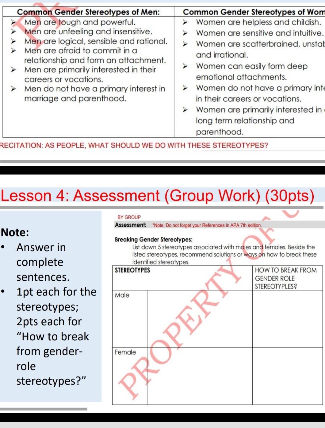 tab 
nt 
in 
RE 
Lesson 4: Assessment (Group Work) (30pts) 
BY GROUP 
Assessment: *Note: Do not forget your References in APA 7th edition. 
Note: 
Breaking Gender Stereotypes: 
Answer in List down 5 stereotypes associated with males and females. Beside the 
listed stereotypes, recommend solutions or ways on how to break these 
complete 
sentences. 
1pt each for the 
stereotypes; 
2pts each for 
“How to break 
from gender- 
role 
stereotypes?”