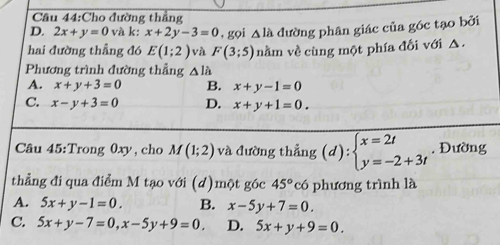 Cầu 44:Cho đường thẳng
D. 2x+y=0 và k: x+2y-3=0 , gọi △ la đường phân giác của góc tạo bởi
hai đường thẳng đó E(1;2) và F(3;5) nằm về cùng một phía đối với △.
Phương trình đường thẳng △ la
A. x+y+3=0 B. x+y-1=0
C. x-y+3=0 D. x+y+1=0. 
Câu 45:Trong 0xy,cho M(1;2) và đường thẳng (d):beginarrayl x=2t y=-2+3tendarray.. Đường
thẳng đi qua điểm M tạo với (d)một góc 45° có phương trình là
A. 5x+y-1=0. B. x-5y+7=0.
C. 5x+y-7=0, x-5y+9=0. D. 5x+y+9=0.