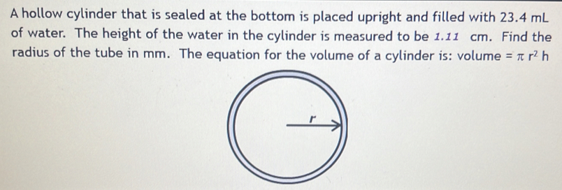 A hollow cylinder that is sealed at the bottom is placed upright and filled with 23.4 mL
of water. The height of the water in the cylinder is measured to be 1.11 cm. Find the 
radius of the tube in mm. The equation for the volume of a cylinder is: volume =π r^2h